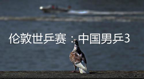3比大利亚队挺进伦敦男乒中国0战强世乒赛胜澳