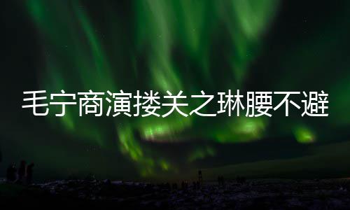 避嫌避腰不搂关毛宁 女之琳商演程躲方全